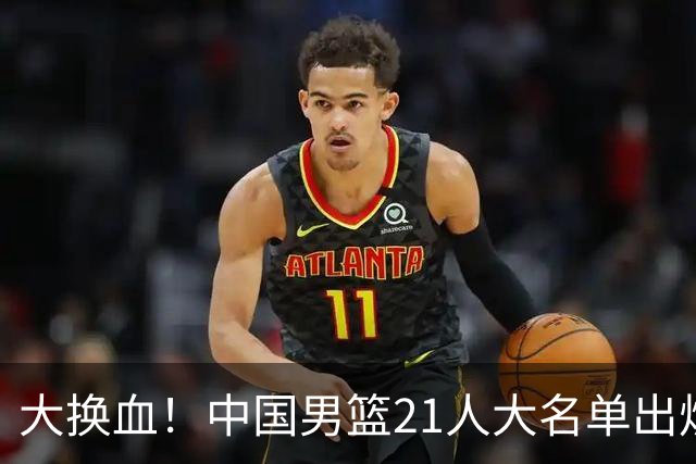 大换血！中国男篮21人大名单出炉，五王牌落选，郭士强最新发声